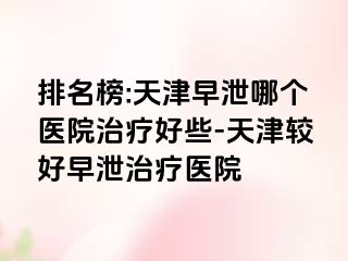 排名榜:天津早泄哪个医院治疗好些-天津较好早泄治疗医院