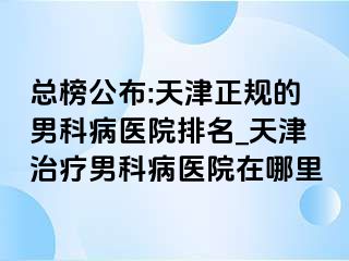 总榜公布:天津正规的男科病医院排名_天津治疗男科病医院在哪里