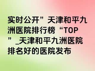 实时公开”天津和平九洲医院排行榜“TOP”_天津和平九洲医院排名好的医院发布
