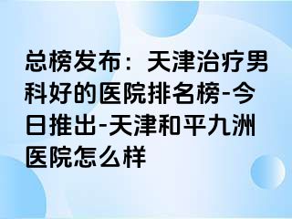 总榜发布：天津治疗男科好的医院排名榜-今日推出-天津和平九洲医院怎么样
