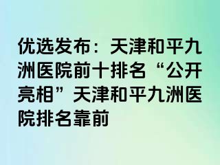 优选发布：天津和平九洲医院前十排名“公开亮相”天津和平九洲医院排名靠前