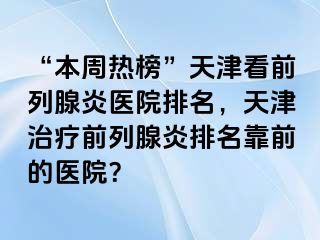 “本周热榜”天津看前列腺炎医院排名，天津治疗前列腺炎排名靠前的医院？