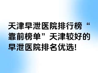 天津早泄医院排行榜“靠前榜单”天津较好的早泄医院排名优选!
