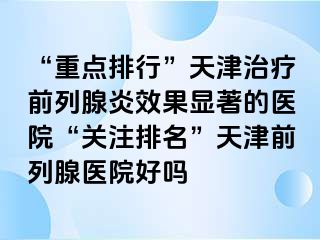 “重点排行”天津治疗前列腺炎效果显著的医院“关注排名”天津前列腺医院好吗