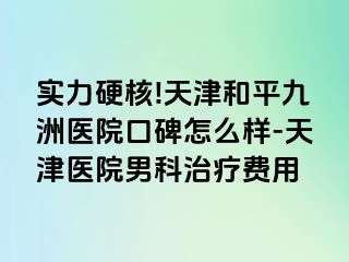 实力硬核!天津和平九洲医院口碑怎么样-天津医院男科治疗费用