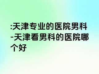 :天津专业的医院男科-天津看男科的医院哪个好