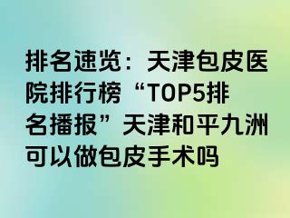排名速览：天津包皮医院排行榜“TOP5排名播报”天津和平九洲可以做包皮手术吗