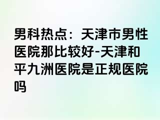 男科热点：天津市男性医院那比较好-天津和平九洲医院是正规医院吗