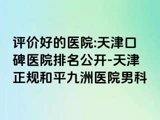 评价好的医院:天津口碑医院排名公开-天津正规和平九洲医院男科