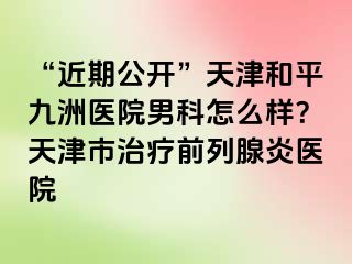 “近期公开”天津和平九洲医院男科怎么样？天津市治疗前列腺炎医院