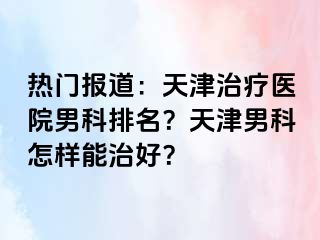热门报道：天津治疗医院男科排名？天津男科怎样能治好？