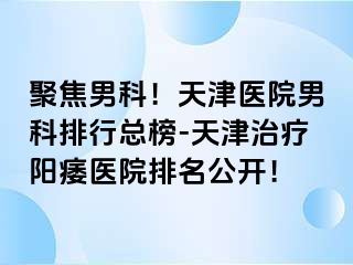 聚焦男科！天津医院男科排行总榜-天津治疗阳痿医院排名公开！