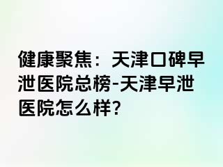 健康聚焦：天津口碑早泄医院总榜-天津早泄医院怎么样？