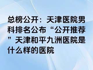 总榜公开：天津医院男科排名公布“公开推荐”天津和平九洲医院是什么样的医院