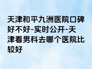 天津和平九洲医院口碑好不好-实时公开-天津看男科去哪个医院比较好