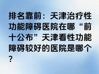 排名靠前：天津治疗性功能障碍医院在哪“前十公布”天津看性功能障碍较好的医院是哪个？
