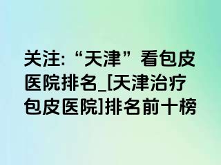 关注:“天津”看包皮医院排名_[天津治疗包皮医院]排名前十榜