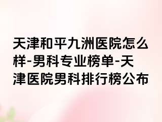 天津和平九洲医院怎么样-男科专业榜单-天津医院男科排行榜公布