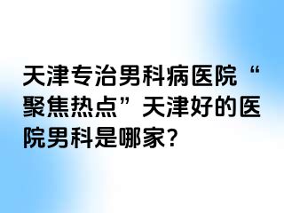 天津专治男科病医院“聚焦热点”天津好的医院男科是哪家？