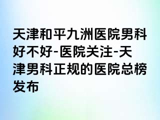 天津和平九洲医院男科好不好-医院关注-天津男科正规的医院总榜发布