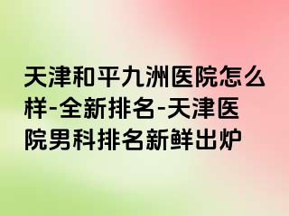 天津和平九洲医院怎么样-全新排名-天津医院男科排名新鲜出炉