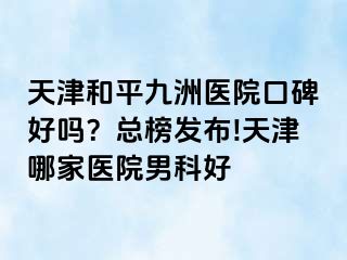 天津和平九洲医院口碑好吗？总榜发布!天津哪家医院男科好