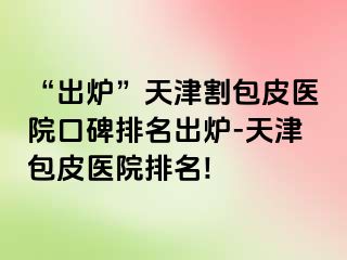 “出炉”天津割包皮医院口碑排名出炉-天津包皮医院排名!