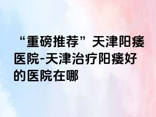 “重磅推荐”天津阳痿医院-天津治疗阳痿好的医院在哪