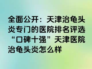 全面公开：天津治龟头炎专门的医院排名评选“口碑十强”天津医院治龟头炎怎么样