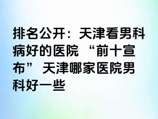 排名公开：天津看男科病好的医院 “前十宣布” 天津哪家医院男科好一些