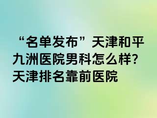 “名单发布”天津和平九洲医院男科怎么样？天津排名靠前医院