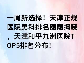 一周新选择！天津正规医院男科排名刚刚揭晓，天津和平九洲医院TOP5排名公布！