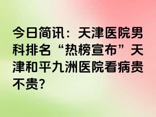 今日简讯：天津医院男科排名“热榜宣布”天津和平九洲医院看病贵不贵？
