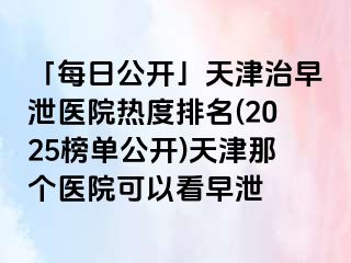 「每日公开」天津治早泄医院热度排名(2025榜单公开)天津那个医院可以看早泄