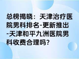 总榜揭晓：天津治疗医院男科排名-更新推出-天津和平九洲医院男科收费合理吗？