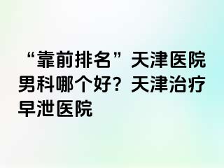 “靠前排名”天津医院男科哪个好？天津治疗早泄医院