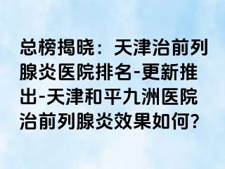 总榜揭晓：天津治前列腺炎医院排名-更新推出-天津和平九洲医院治前列腺炎效果如何？