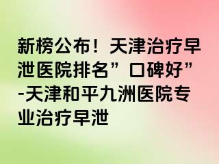 新榜公布！天津治疗早泄医院排名”口碑好”-天津和平九洲医院专业治疗早泄
