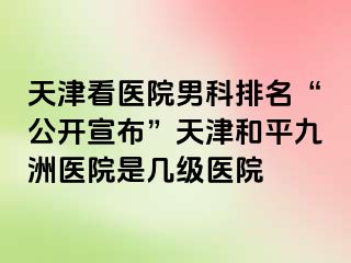 天津看医院男科排名“公开宣布”天津和平九洲医院是几级医院