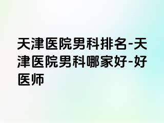 天津医院男科排名-天津医院男科哪家好-好医师