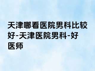 天津哪看医院男科比较好-天津医院男科-好医师