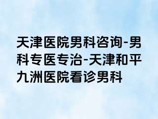 天津医院男科咨询-男科专医专治-天津和平九洲医院看诊男科