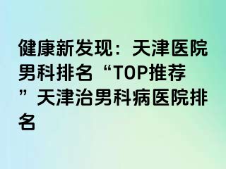 健康新发现：天津医院男科排名“TOP推荐”天津治男科病医院排名