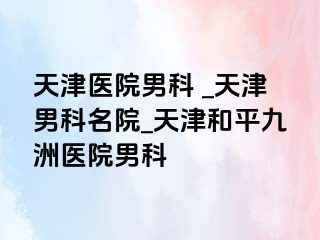 天津医院男科 _天津男科名院_天津和平九洲医院男科