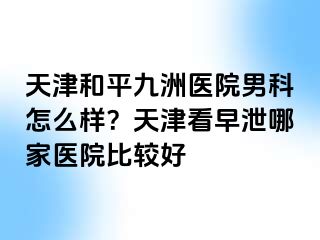 天津和平九洲医院男科怎么样？天津看早泄哪家医院比较好