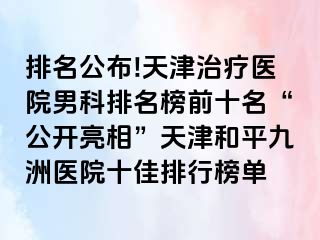 排名公布!天津治疗医院男科排名榜前十名“公开亮相”天津和平九洲医院十佳排行榜单