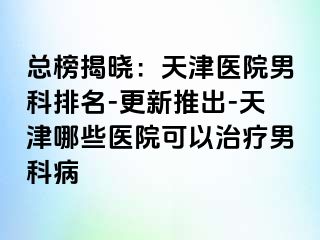 总榜揭晓：天津医院男科排名-更新推出-天津哪些医院可以治疗男科病