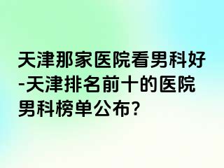 天津那家医院看男科好-天津排名前十的医院男科榜单公布?