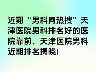 近期“男科网热搜”天津医院男科排名好的医院靠前，天津医院男科近期排名揭晓!