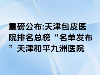 重磅公布:天津包皮医院排名总榜“名单发布”天津和平九洲医院